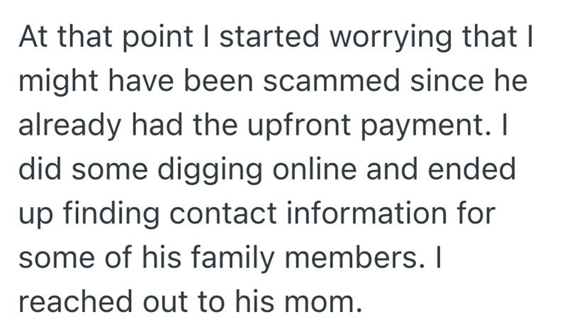 At that point I started worrying that I might have been scammed since he already had the upfront payment. I did some digging online and ended up finding contact information for some of his family members. I reached out to his mom.