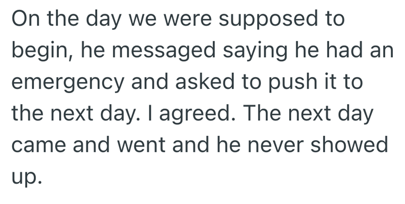 On the day we were supposed to begin, he messaged saying he had an emergency and asked to push it to the next day. I agreed. The next day came and went and he never showed up.
