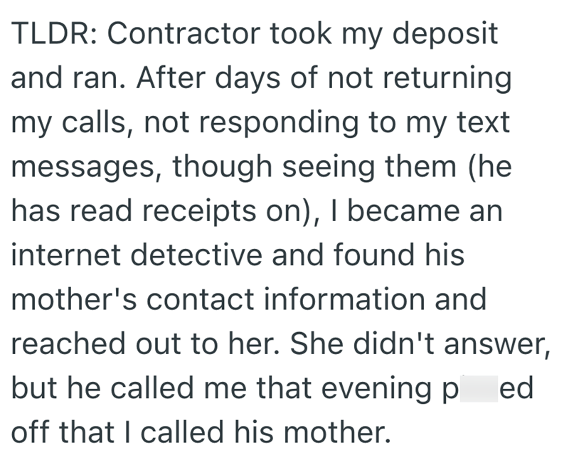 TLDR: Contractor took my deposit and ran. After days of not returning my calls, not responding to my text messages, though seeing them (he has read receipts on), I became an internet detective and found his mother's contact information and reached out to her. She didn't answer, but he called me that evening p ed off that I called his mother.