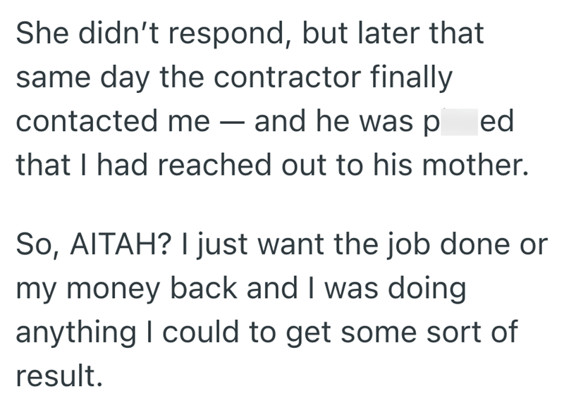She didn't respond, but later that same day the contractor finally contacted me - and he was p ed that I had reached out to his mother. So, AITAH? I just want the job done or my money back and I was doing anything I could to get some sort of result.