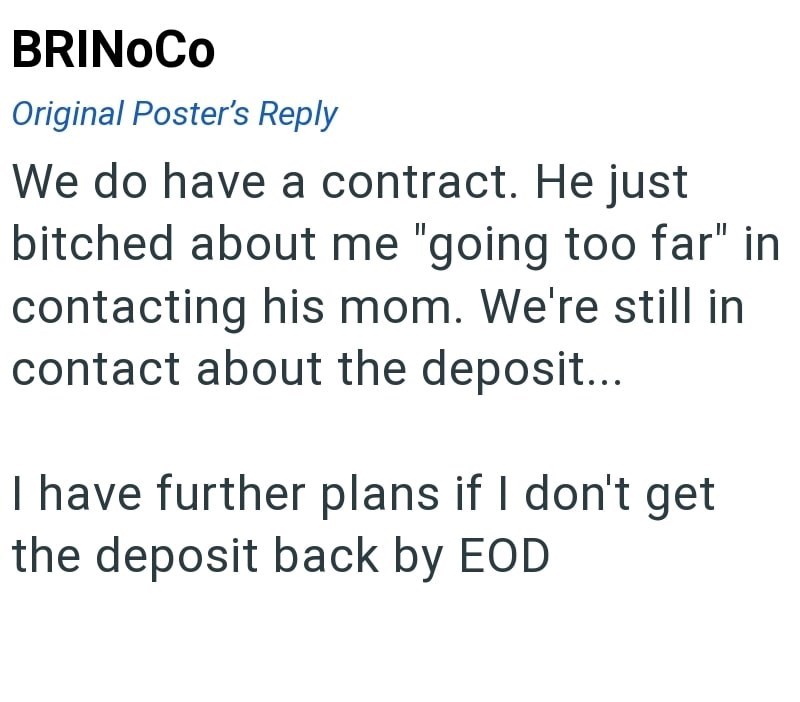 BRINOCO Original Poster's Reply We do have a contract. He just bitched about me "going too far" in contacting his mom. We're still in contact about the deposit... I have further plans if I don't get the deposit back by EOD