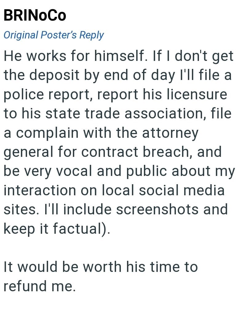 BRINOCO Original Poster's Reply He works for himself. If I don't get the deposit by end of day I'll file a police report, report his licensure to his state trade association, file a complain with the attorney general for contract breach, and be very vocal and public about my interaction on local social media sites. I'll include screenshots and keep it factual). It would be worth his time to refund me.