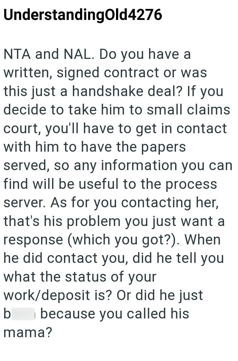 UnderstandingOld4276 NTA and NAL. Do you have a written, signed contract or was this just a handshake deal? If you decide to take him to small claims court, you'll have to get in contact with him to have the papers served, so any information you can find will be useful to the process server. As for you contacting her, that's his problem you just want a response (which you got?). When he did contact you, did he tell you what the status of your work/deposit is? Or did he just b because you called
