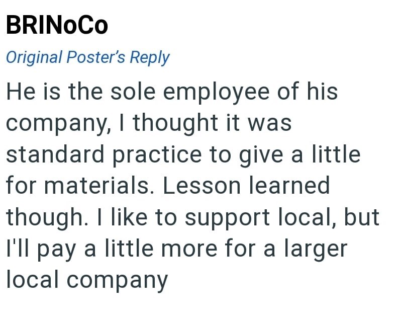 BRINOCO Original Poster's Reply He is the sole employee of his company, I thought it was standard practice to give a little for materials. Lesson learned though. I like to support local, but I'll pay a little more for a larger local company