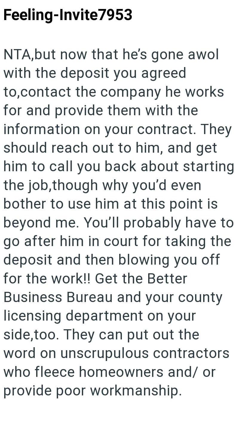 Feeling-Invite7953 NTA,but now that he's gone awol with the deposit you agreed to,contact the company he works for and provide them with the information on your contract. They should reach out to him, and get him to call you back about starting the job, though why you'd even bother to use him at this point is beyond me. You'll probably have to go after him in court for taking the deposit and then blowing you off for the work!! Get the Better Business Bureau and your county licensing department o