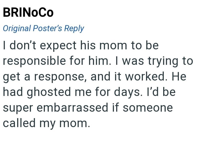 BRINOCO Original Poster's Reply I don't expect his mom to be responsible for him. I was trying to get a response, and it worked. He had ghosted me for days. I'd be super embarrassed if someone called my mom.