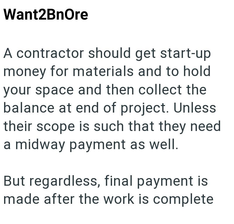 Want2BnOre A contractor should get start-up money for materials and to hold your space and then collect the balance at end of project. Unless their scope is such that they need a midway payment as well. But regardless, final payment is made after the work is complete