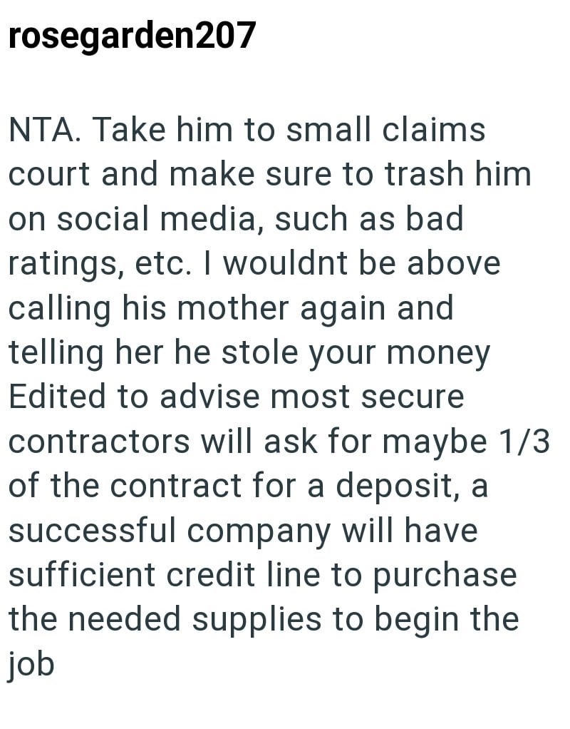 rosegarden207 NTA. Take him to small claims court and make sure to trash him on social media, such as bad ratings, etc. I wouldnt be above calling his mother again and telling her he stole your money Edited to advise most secure contractors will ask for maybe 1/3 of the contract for a deposit, a successful company will have sufficient credit line to purchase the needed supplies to begin the job