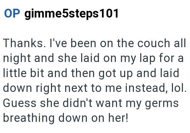OP gimme5steps 101 Thanks. I've been on the couch all night and she laid on my lap for a little bit and then got up and laid down right next to me instead, lol. Guess she didn't want my germs breathing down on her!