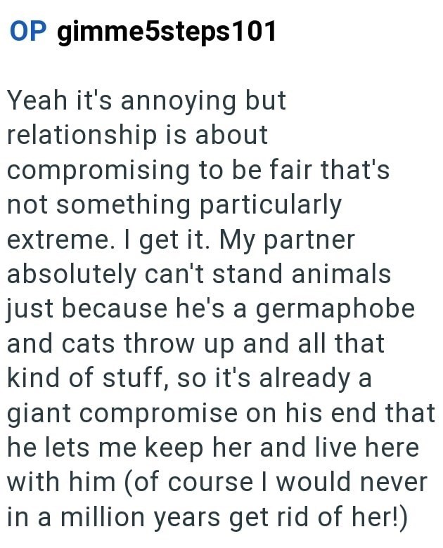 OP gimme5steps 101 Yeah it's annoying but relationship is about compromising to be fair that's not something particularly extreme. I get it. My partner absolutely can't stand animals just because he's a germaphobe and cats throw up and all that kind of stuff, so it's already a giant compromise on his end that he lets me keep her and live here with him (of course I would never in a million years get rid of her!)
