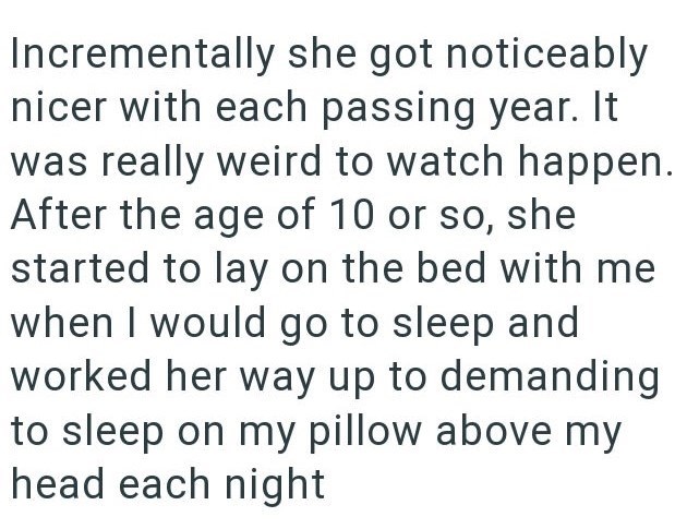 Incrementally she got noticeably nicer with each passing year. It was really weird to watch happen. After the age of 10 or so, she started to lay on the bed with me when I would go to sleep and worked her way up to demanding to sleep on my pillow above my head each night