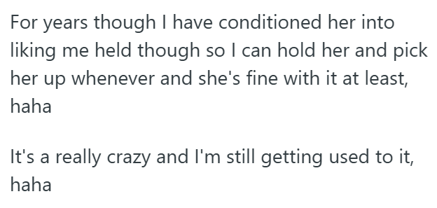 For years though I have conditioned her into liking me held though so I can hold her and pick her up whenever and she's fine with it at least, haha It's a really crazy and I'm still getting used to it, haha