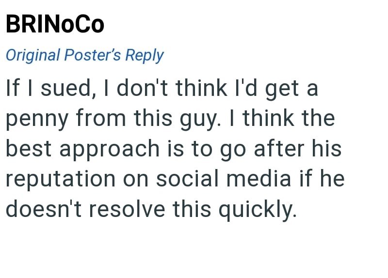 BRINOCO Original Poster's Reply If I sued, I don't think I'd get a penny from this guy. I think the best approach is to go after his reputation on social media if he doesn't resolve this quickly.
