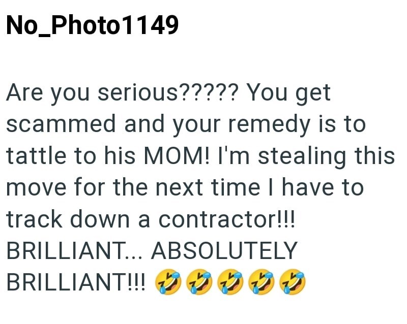 No_Photo1149 Are you serious????? You get scammed and your remedy is to tattle to his MOM! I'm stealing this move for the next time I have to track down a contractor!!! BRILLIANT... ABSOLUTELY BRILLIANT!!! 22