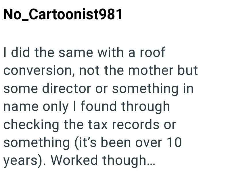 No_Cartoonist981 I did the same with a roof conversion, not the mother but some director or something in name only I found through checking the tax records or something (it's been over 10 years). Worked though...