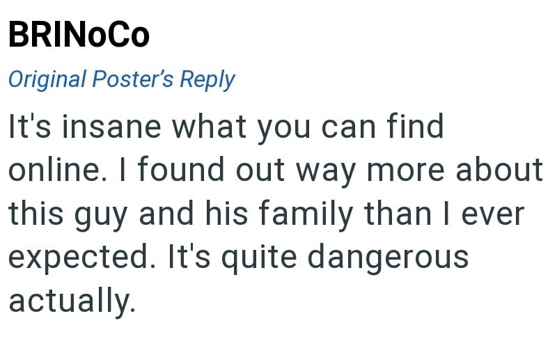 BRINOCO Original Poster's Reply It's insane what you can find online. I found out way more about this guy and his family than I ever expected. It's quite dangerous actually.
