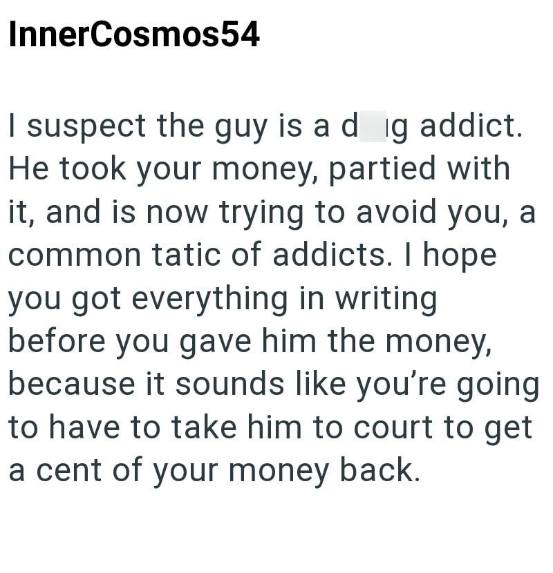 InnerCosmos54 I suspect the guy is a dig addict. He took your money, partied with it, and is now trying to avoid you, a common tatic of addicts. I hope you got everything in writing. before you gave him the money, because it sounds like you're going to have to take him to court to get a cent of your money back.