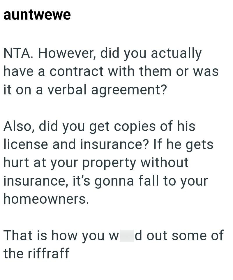 auntwewe NTA. However, did you actually have a contract with them or was it on a verbal agreement? Also, did you get copies of his license and insurance? If he gets hurt at your property without insurance, it's gonna fall to your homeowners. That is how you w d out some of the riffraff