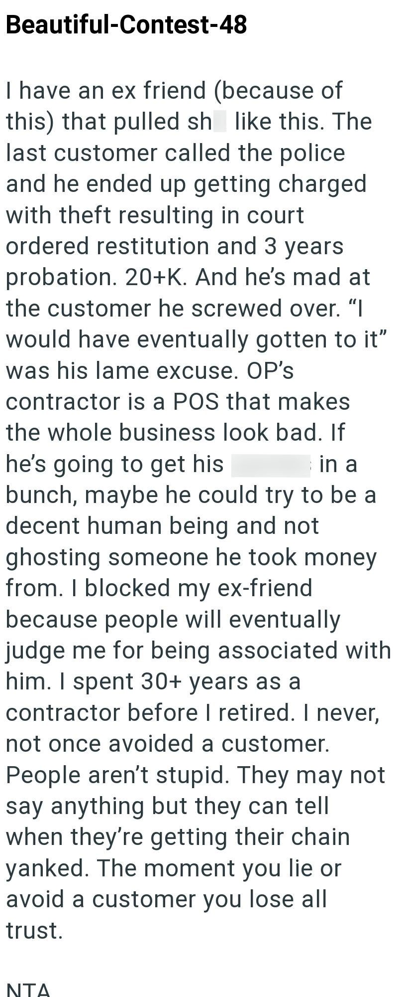 Beautiful-Contest-48 I have an ex friend (because of this) that pulled sh like this. The last customer called the police and he ended up getting charged with theft resulting in court ordered restitution and 3 years probation. 20+K. And he's mad at the customer he screwed over. "I would have eventually gotten to it" was his lame excuse. OP's contractor is a POS that makes the whole business look bad. If he's going to get his in a bunch, maybe he could try to be a decent human being and not ghosti