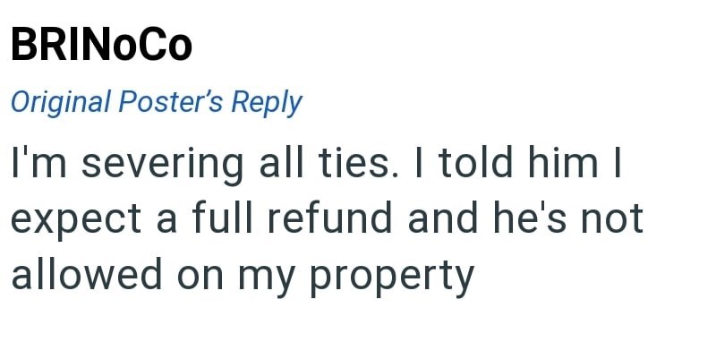 BRINOCO Original Poster's Reply I'm severing all ties. I told him I expect a full refund and he's not allowed on my property