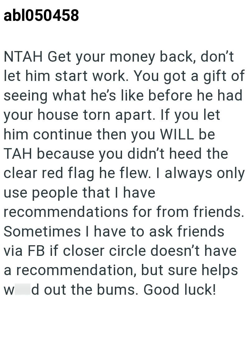 abl050458 NTAH Get your money back, don't let him start work. You got a gift of seeing what he's like before he had your house torn apart. If you let him continue then you WILL be TAH because you didn't heed the clear red flag he flew. I always only use people that I have recommendations for from friends. Sometimes I have to ask friends via FB if closer circle doesn't have a recommendation, but sure helps W d out the bums. Good luck!