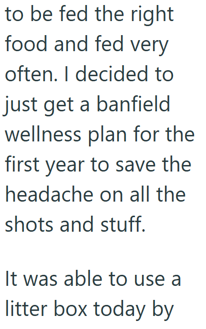 to be fed the right food and fed very often. I decided to just get a banfield wellness plan for the first year to save the headache on all the shots and stuff. It was able to use a litter box today by
