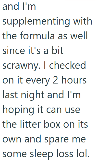 and I'm supplementing with the formula as well since it's a bit scrawny. I checked on it every 2 hours last night and I'm hoping it can use the litter box on its own and spare me some sleep loss lol.