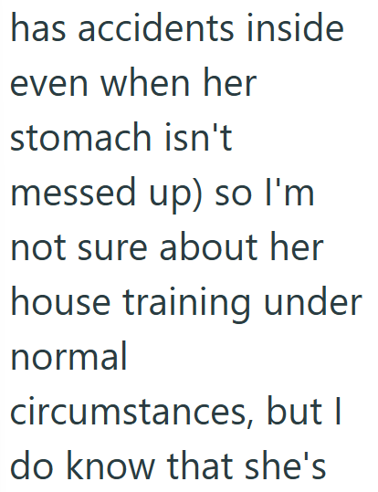 has accidents inside even when her stomach isn't messed up) so I'm not sure about her house training under normal circumstances, but I do know that she's