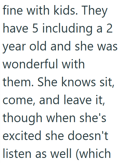 fine with kids. They have 5 including a 2 year old and she was wonderful with them. She knows sit, come, and leave it, though when she's excited she doesn't listen as well (which