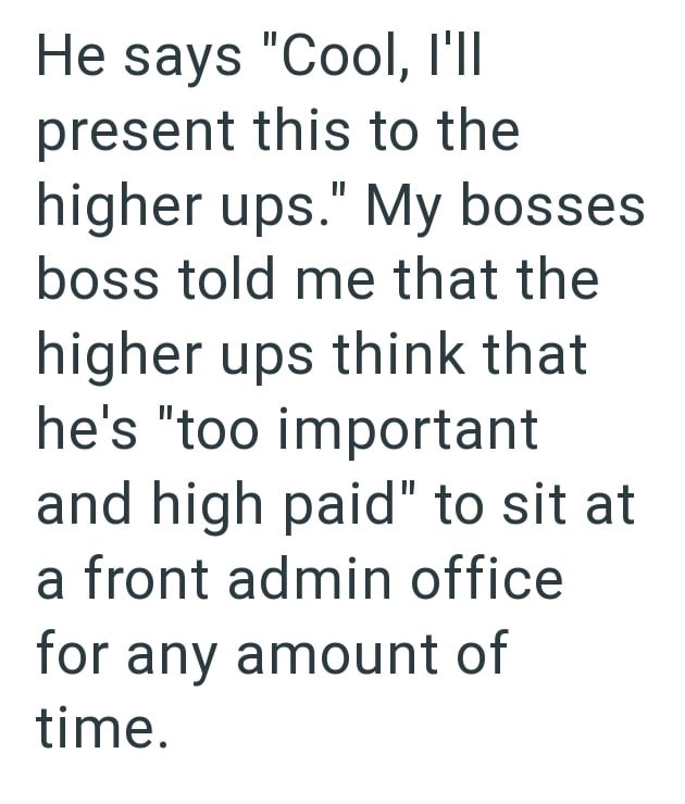 He says "Cool, I'll present this to the higher ups." My bosses boss told me that the higher ups think that he's "too important and high paid" to sit at a front admin office for any amount of time.
