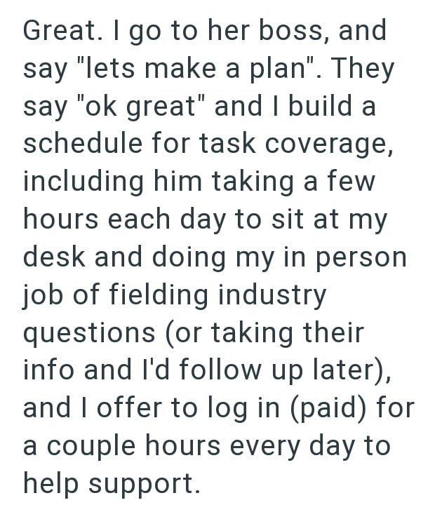 Great. I go to her boss, and say "lets make a plan". They say "ok great" and I build a schedule for task coverage, including him taking a few hours each day to sit at my desk and doing my in person job of fielding industry questions (or taking their info and I'd follow up later), and I offer to log in (paid) for a couple hours every day to help support.