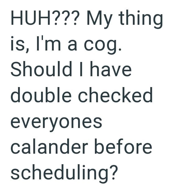 HUH??? My thing is, I'm a cog. Should I have double checked everyones calander before scheduling?