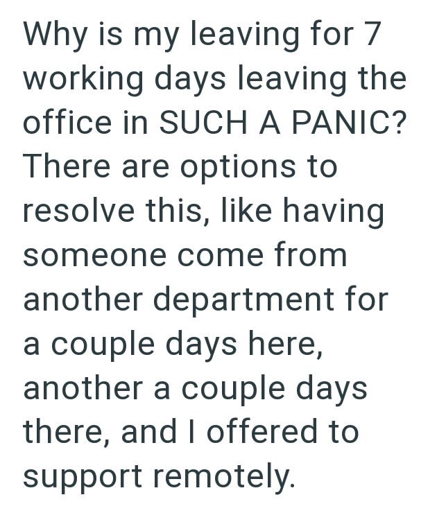Why is my leaving for 7 working days leaving the office in SUCH A PANIC? There are options to resolve this, like having someone come from another department for a couple days here, another a couple days there, and I offered to support remotely.