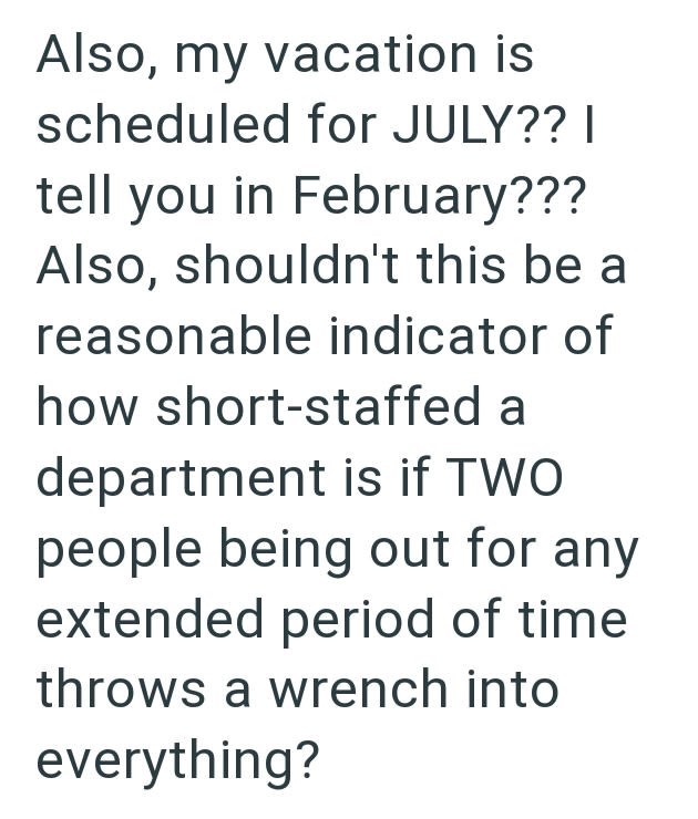 Also, my vacation is scheduled for JULY?? I tell you in February??? Also, shouldn't this be a reasonable indicator of how short-staffed a department is if TWO people being out for any extended period of time throws a wrench into everything?