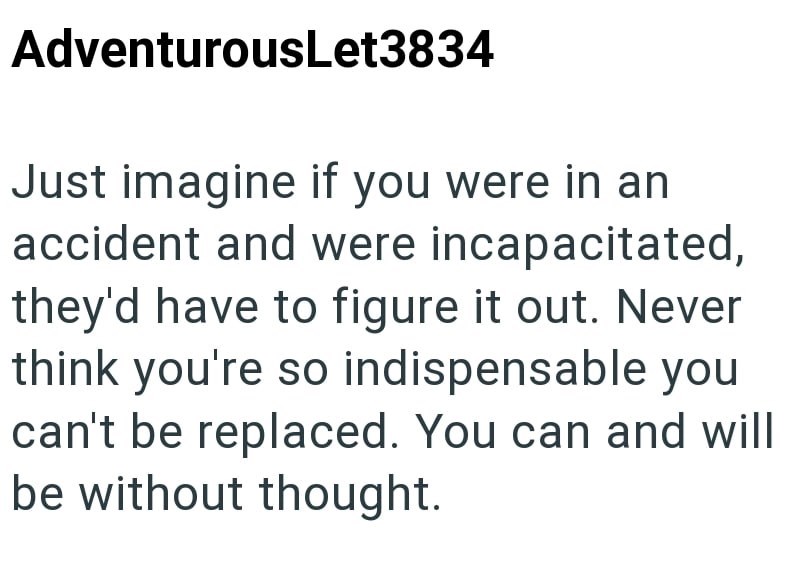 AdventurousLet3834 Just imagine if you were in an accident and were incapacitated, they'd have to figure it out. Never think you're so indispensable you can't be replaced. You can and will be without thought.