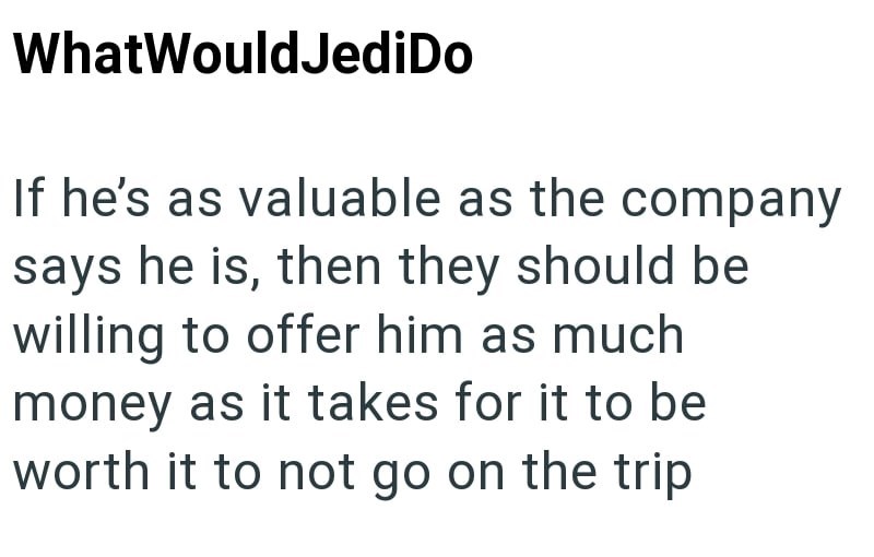 WhatWouldJediDo If he's as valuable as the company says he is, then they should be willing to offer him as much money as it takes for it to be worth it to not go on the trip