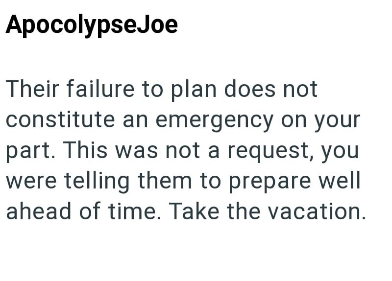 Apocolypse Joe Their failure to plan does not constitute an emergency on your part. This was not a request, you were telling them to prepare well ahead of time. Take the vacation.