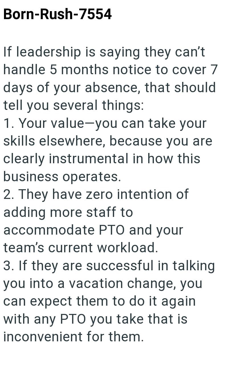 Born-Rush-7554 If leadership is saying they can't handle 5 months notice to cover 7 days of your absence, that should tell you several things: 1. Your value-you can take your skills elsewhere, because you are clearly instrumental in how this business operates. 2. They have zero intention of adding more staff to accommodate PTO and your team's current workload. 3. If they are successful in talking you into a vacation change, you can expect them to do it again with any PTO you take that is inconve