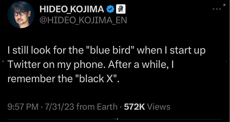 HIDEO KOJIMA @HIDEO_KOJIMA_EN I still look for the "blue bird" when I start up Twitter on my phone. After a while, I remember the "black X". 9:57 PM 7/31/23 from Earth · 572K Views •