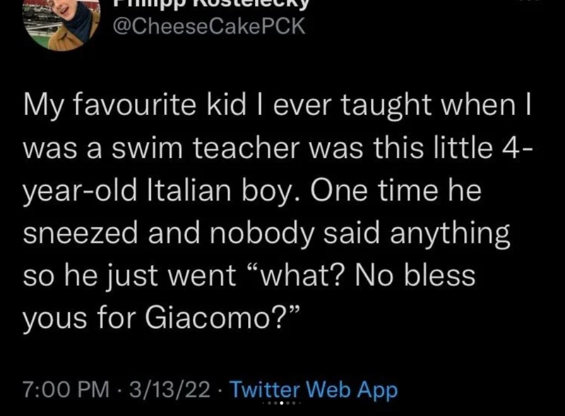 @Cheese CakePCK My favourite kid I ever taught when I was a swim teacher was this little 4- year-old Italian boy. One time he sneezed and nobody said anything so he just went "what? No bless yous for Giacomo?" 7:00 PM - 3/13/22 Twitter Web App
