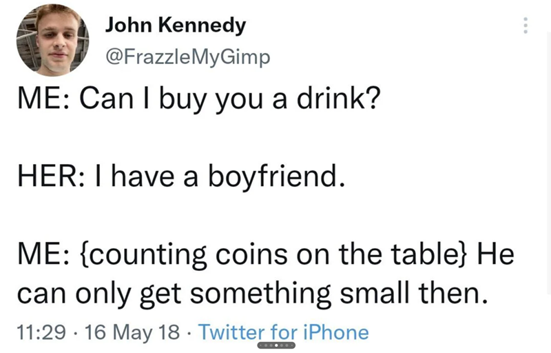 John Kennedy @FrazzleMyGimp ME: Can I buy you a drink? HER: I have a boyfriend. ME: {counting coins on the table} He can only get something small then. 11:29 16 May 18 Twitter for iPhone •