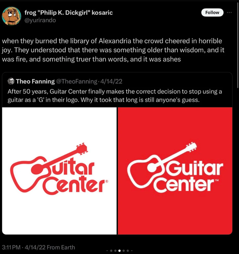 frog "Philip K. Dickgirl" kosaric @yurirando Follow when they burned the library of Alexandria the crowd cheered in horrible joy. They understood that there was something older than wisdom, and it was fire, and something truer than words, and it was ashes Theo Fanning @TheoFanning. 4/14/22 After 50 years, Guitar Center finally makes the correct decision to stop using a guitar as a 'G' in their logo. Why it took that long is still anyone's guess. Guitar Center 3:11 PM - 4/14/22 From Earth ❤Guitar