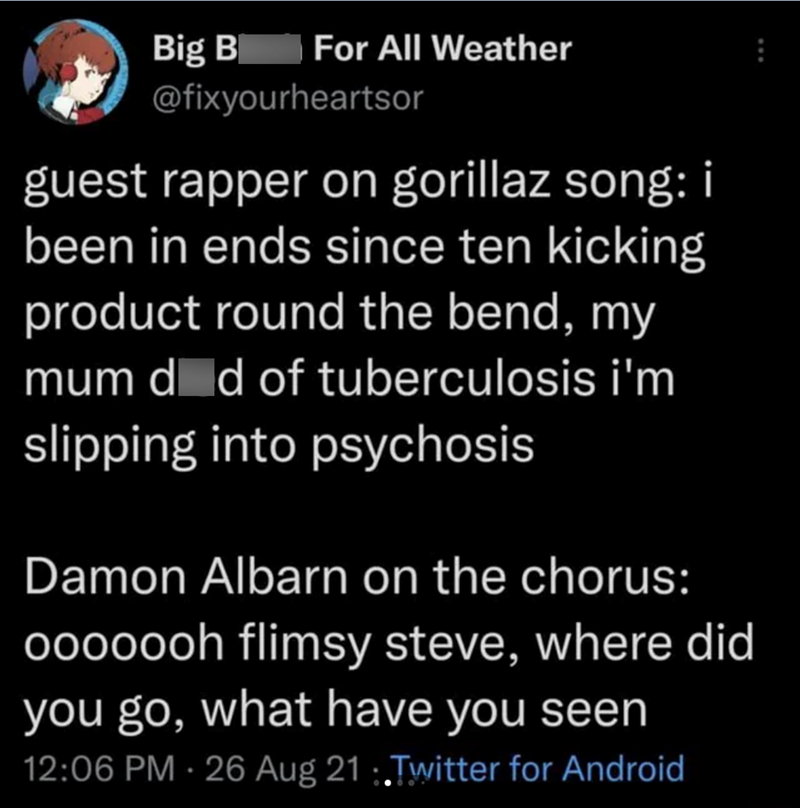 Big B For All Weather @fixyourheartsor guest rapper on gorillaz song: i been in ends since ten kicking product round the bend, my mum d d of tuberculosis i'm slipping into psychosis Damon Albarn on the chorus: ooooooh flimsy steve, where did you go, what have you seen 12:06 PM - 26 Aug 21.Twitter for Android