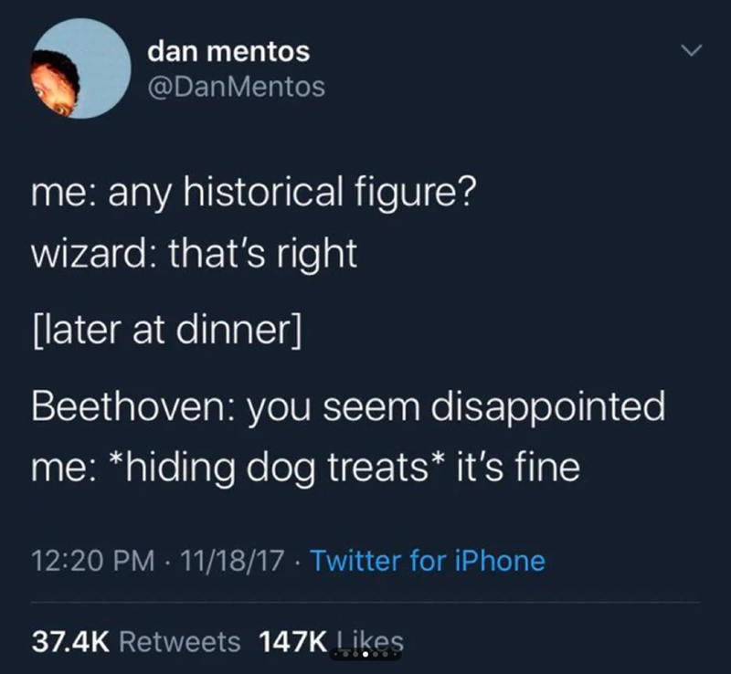 dan mentos @DanMentos me: any historical figure? wizard: that's right [later at dinner] Beethoven: you seem disappointed me: *hiding dog treats* it's fine 12:20 PM 11/18/17 Twitter for iPhone 37.4K Retweets 147K Likes