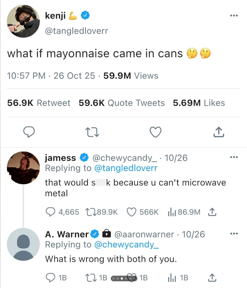 kenji @tangledloverr what if mayonnaise came in cans 10:57 PM 26 Oct 25 59.9M Views 56.9K Retweet 59.6K Quote Tweets 5.69M Likes ↑ jamess @chewycandy_ · 10/26 Replying to @tangledloverr that would s k because u can't microwave metal 4,665 189.9K 566K 86.9M A. Warner ✰ @aaronwarner - 10/26 Replying to @chewycandy_ What is wrong with both of you. 1B 71B 1B Il 1B