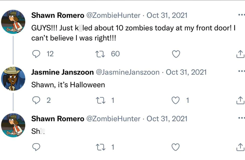 Shawn Romero @ZombieHunter Oct 31, 2021 GUYS!!! Just k led about 10 zombies today at my front door! I can't believe I was right!!! 12 17 60 Jasmine Janszoon @JasmineJanszoon Oct 31, 2021 Shawn, it's Halloween 2 27 1 Shawn Romero @ZombieHunter Oct 31, 2021 Sh.. 27 1 1 L→ ↑ ...