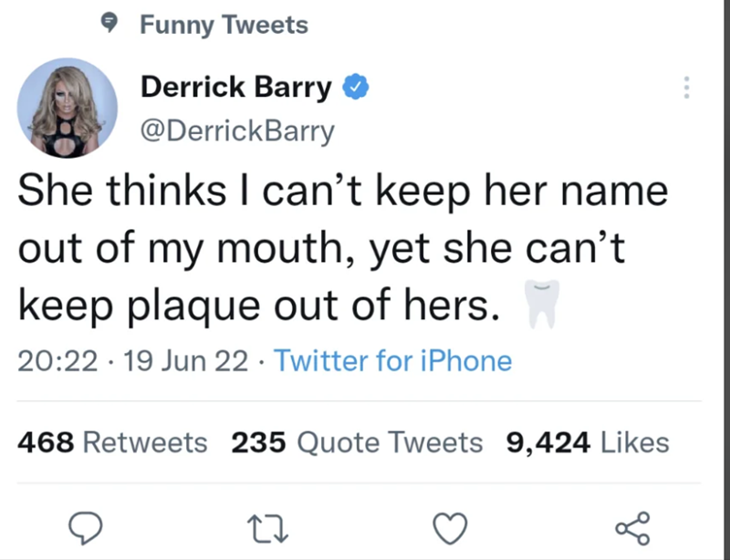 Funny Tweets Derrick Barry @DerrickBarry She thinks I can't keep her name out of my mouth, yet she can't keep plaque out of hers. 20:22 19 Jun 22 ⚫ Twitter for iPhone 468 Retweets 235 Quote Tweets 9,424 Likes 27 о