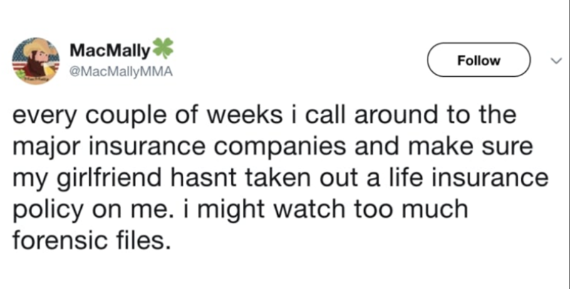 MacMally @MacMallyMMA Follow every couple of weeks i call around to the major insurance companies and make sure my girlfriend hasnt taken out a life insurance policy on me. i might watch too much. forensic files.