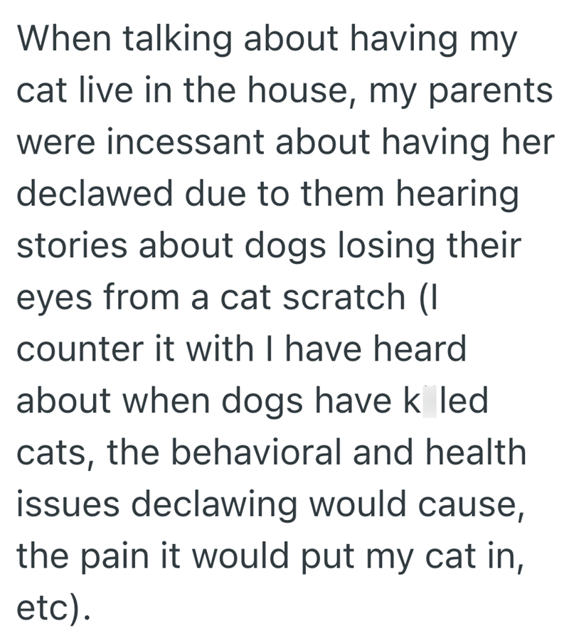 When talking about having my cat live in the house, my parents were incessant about having her declawed due to them hearing stories about dogs losing their eyes from a cat scratch (I counter it with I have heard about when dogs have k led cats, the behavioral and health issues declawing would cause, the pain it would put my cat in, etc).