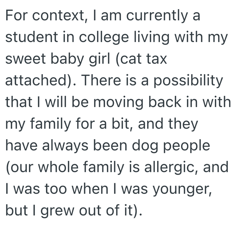 For context, I am currently a student in college living with my sweet baby girl (cat tax attached). There is a possibility that I will be moving back in with my family for a bit, and they have always been dog people (our whole family is allergic, and I was too when I was younger, but I grew out of it).
